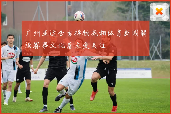 广州亚运会吉祥物亮相体育新闻解读赛事文化看点受关注