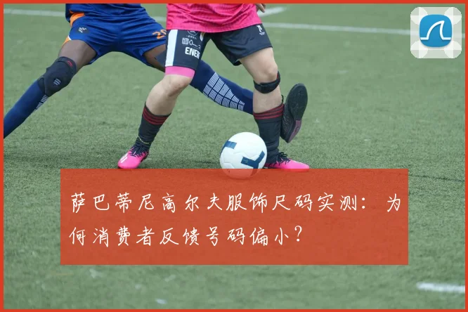 萨巴蒂尼高尔夫服饰尺码实测:为何消费者反馈号码偏小?