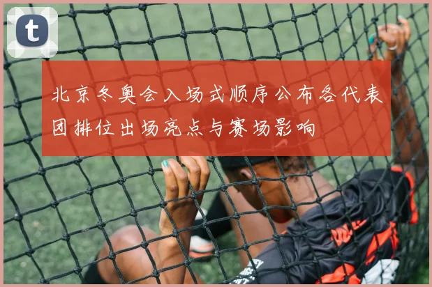北京冬奥会入场式顺序公布各代表团排位出场亮点与赛场影响