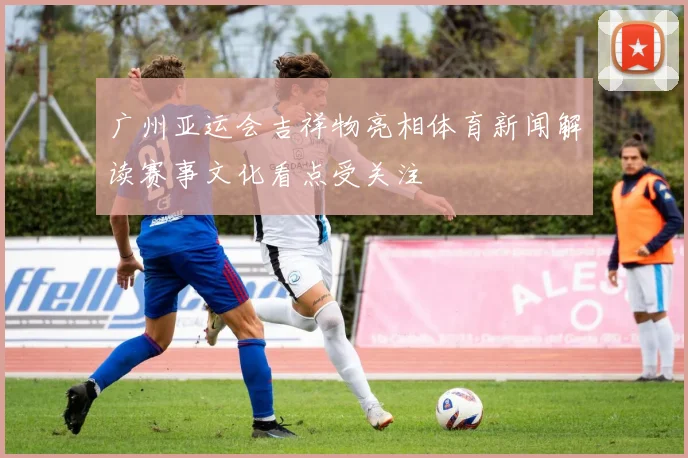 广州亚运会吉祥物亮相体育新闻解读赛事文化看点受关注